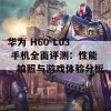 华为 H60-L03 手机全面评测：性能、拍照与游戏体验分析