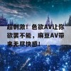 超刺激！色欲AV让你欲罢不能，麻豆AV带来无尽快感！