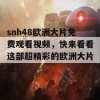 snh48欧洲大片免费观看视频，快来看看这部超精彩的欧洲大片吧！