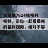 老司机7614线福利视频，带你一起看最新的福利视频，绝对不容错过！