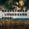 榴莲成年永久视频免费，让你轻松享受无限精彩的内容！