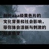 剖析aaa级黄色片的文化背景和社会影响，带你体会清新与刺激的双重感受