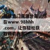 最新热门资源分享，尽在www.98hhh.com，让你轻松获取精彩内容！