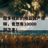 超多精彩的精品国产视频，竟然有10000部之多！