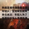 韩国直播热潮席卷全球年轻人，互动娱乐新风尚引关注：年轻人为了乐趣纷纷投入直播热潮！