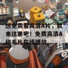 想免费看高清A片，就来这里吧！免费高清A级毛片在线播放