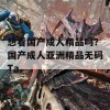 想看国产成人精品吗？国产成人亚洲精品无码Ta。