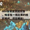 nba录像高清回放像，畅享每一场比赛的精彩瞬间，尽在眼前！