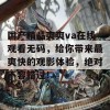 国产精品爽爽va在线观看无码，给你带来最爽快的观影体验，绝对不容错过！