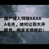 国产成人特级AAAAA毛片，绝对让你大开眼界，畅享无限精彩！