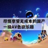 尽情享受无成本的国产一级AV色欲乐趣