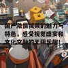 国产激情视频的魅力与特色，感受视觉盛宴和文化交融的无限乐趣！