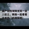 国产日韩视频无码一区二区三，跟我一起看看这些热门的视频吧！