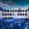 在线看女优的精彩表演和独特魅力，尽情享受av的乐趣！