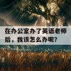 在办公室办了英语老师后，我该怎么办呢？