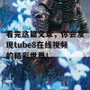 看完这篇文章，你会发现tube8在线视频的精彩世界！