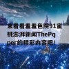 来看看羞羞色院91蜜桃澎湃新闻ThePqper的精彩内容吧！