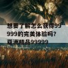 想要了解怎么获得99999的完美体验吗？亚洲精品99999