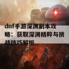 dnf手游深渊副本攻略：获取深渊精粹与挑战技巧解析