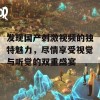 发现国产刺激视频的独特魅力，尽情享受视觉与听觉的双重盛宴