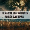 今天老师说可以随我玩，我该怎么回答呢？