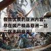 极致优质的亚洲内容，尽在国产精品亚洲一区二区无码麻豆！