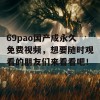 69pao国产成永久免费视频，想要随时观看的朋友们来看看吧！