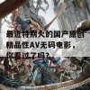 最近特别火的国产原创精品性AV无码电影，你看过了吗？