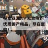 畅享亚洲A∨无遮掩的优质国产精品，尽在蜜臂！