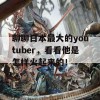 聊聊日本最大的youtuber，看看他是怎样火起来的！