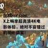 在Xbox One X上畅享超高清4K电影体验，绝对不容错过的视听盛宴！