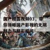 国产精品视频03，带你领略国产影视的无限魅力与精彩瞬间！