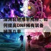 深渊裂缝爆率揭秘：如何提高DNF稀有装备掉落几率