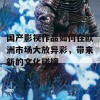 国产影视作品如何在欧洲市场大放异彩，带来新的文化碰撞