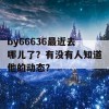 by66636最近去哪儿了？有没有人知道他的动态？