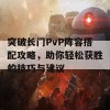 突破长门PvP阵容搭配攻略，助你轻松获胜的技巧与建议