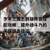 少年三国志群雄阵容搭配攻略：提升战斗力的关键组合技巧