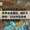 随时随地享受24小时免费高清播放，精彩不停歇！24小时在线观看免费高清播放