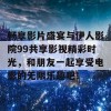 畅享影片盛宴与伊人影院99共享影视精彩时光，和朋友一起享受电影的无限乐趣吧！