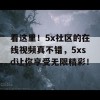 看这里！5x社区的在线视频真不错，5xsd让你享受无限精彩！