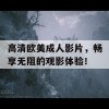 高清欧美成人影片，畅享无阻的观影体验！