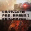 在线观看2023年国产精品，畅享最新热门影视作品的精彩瞬间！