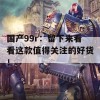 国产99r：留下来看看这款值得关注的好货！