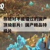 你绝对不能错过的国产顶级影片！国产精品特级片