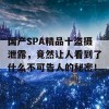 国产SPA精品十盗摄泄露，竟然让人看到了什么不可告人的秘密！