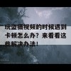 玩盗摄视频的时候遇到卡顿怎么办？来看看这些解决办法！