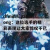 dfm战队yaharong：这位选手的精彩表现让大家惊叹不已！