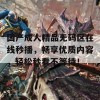 国产成人精品无码区在线秒播，畅享优质内容，轻松秒看不等待！