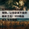 超棒的999精品成人视频，让你欲罢不能的精彩之选！999精品成人无码视频