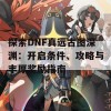 探索DNF真远古图深渊：开启条件、攻略与丰厚奖励指南